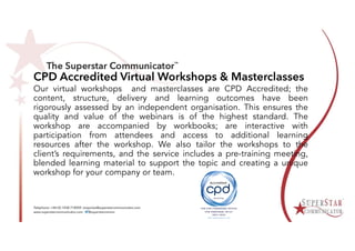 CPD Accredited Virtual Workshops & Masterclasses
Our virtual workshops and masterclasses are CPD Accredited; the
content, structure, delivery and learning outcomes have been
rigorously assessed by an independent organisation. This ensures the
quality and value of the webinars is of the highest standard. The
workshop are accompanied by workbooks; are interactive with
participation from attendees and access to additional learning
resources after the workshop. We also tailor the workshops to the
client’s requirements, and the service includes a pre-training meeting,
blended learning material to support the topic and creating a unique
workshop for your company or team.
 