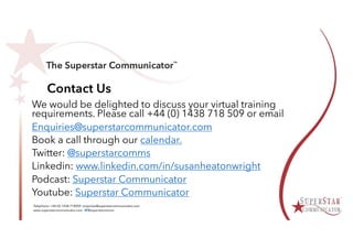 Contact Us
We would be delighted to discuss your virtual training
requirements. Please call +44 (0) 1438 718 509 or email
Enquiries@superstarcommunicator.com
Book a call through our calendar.
Twitter: @superstarcomms
Linkedin: www.linkedin.com/in/susanheatonwright
Podcast: Superstar Communicator
Youtube: Superstar Communicator
 
