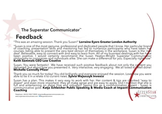 Feedback
“This was an amazing session. Thank you Susan!” Lorraine Eyers Greater London Authority
“Susan is one of the most genuine, professional and dedicated people that I know. Her particular brand
of coaching, presentation skills and mentoring has led to numerous participants who have taken her
courses, being able to present the very best version of themselves in the workplace. Susan is the ‘real
deal’. Believable, easy to connect with and easy to learn from. All of my business dealings with her have
been positive. I would certainly recommend the Susan Heaton-Wright Superstar Communicator
philosophy to companies and individuals alike. She can make a difference for you. Especially right now”
Keith Sammels CEO Law Creative
Susan, You were fantastic! We have received such positive feedback about not only the content you
delivered, but about how you presented it. Very interactive, very engaging. We all loved it! Well done!
Michelle Connolly Pfizer
Thank you so much for today! You did brilliantly and everyone enjoyed the session. Love how you were
able to tie it in a relate it to current news. Sylvia Wajszczyk Invesco
Susan has a plan. This makes it very easy to work with her. Her content & tips are chunked "easy to
digest" and even more important: they all make sense and are easy to apply. Did I mention that she is
fun and entertaining on stage (live and virtually)? Saying this as a communication expert - Susan is
communicative gold. Katja Schleicher Public Speaking & Media Coach at Impact! Communication
Coaching
 