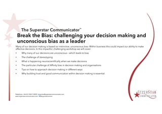 Break the Bias: challenging your decision making and
unconscious bias as a leader
Many of our decision making is based on instinctive, unconscious bias. Within business this could impact our ability to make
effective decisions. In this impactful, challenging workshop we will cover:
• Why many of our decisions are unconscious – which leads to bias
• The challenge of stereotyping
• What is happening neuroscientifically when we make decisions
• The particular challenge of Affinity bias in decision making and organisations
• Tips on how to approach decision making in different ways
• Why building trust and good communication within decision making is essential.
 