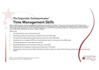 Time Management Skills
We are all time poor; and are expected to deliver more work for others. “I have too much to do” and “I don’t have
time” are complaints we are all hearing. Being able to manage your time and work more effectively and efficiently is a
skill we all need to acquire. In this interactive workshop, we will share practical ways to manage your time and work
more efficiently. Delivered by Susan Heaton-Wright
Outcomes:
• Understand how we as individuals work
• Identifying where we waste time and where we work efficiently
• Using the Time Management Elements to ensure we work efficiently
• Introduction to a range of APPS and tools that can assist in using your time effectively
• Creating systems for more efficient working
• Developing skills to set boundaries with your work load
• Applying the techniques to working remotely and in the office
• Using good communication skills to build boundaries about our work and if necessary to be assertive about work
loads
 