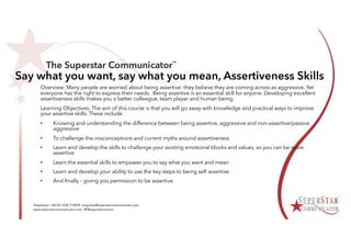 Say what you want, say what you mean, Assertiveness Skills
Overview: Many people are worried about being assertive: they believe they are coming across as aggressive. Yet
everyone has the right to express their needs. Being assertive is an essential skill for anyone. Developing excellent
assertiveness skills makes you a better colleague, team player and human being.
Learning Objectives: The aim of this course is that you will go away with knowledge and practical ways to improve
your assertive skills. These include
• Knowing and understanding the difference between being assertive, aggressive and non-assertive/passive
aggressive
• To challenge the misconceptions and current myths around assertiveness
• Learn and develop the skills to challenge your existing emotional blocks and values, so you can be more
assertive
• Learn the essential skills to empower you to say what you want and mean
• Learn and develop your ability to use the key steps to being self assertive
• And finally – giving you permission to be assertive
 