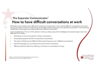 How to have difficult conversations at work
All leaders and managers have difficult conversations at some point in time. Having difficult conversations may never
be easy, but there are ways to make those conversations both productive and as painless as possible. In this interactive
masterclass I share ways you professionally lead a difficult conversation.
Learning Objectives: The aim of this webinar is that you will go away with knowledge and practical ways to be more
effective This includes:
• Techniques on how to be specific in these conversations
• Avoiding being personal when having these conversations
• The power of listening and different listening techniques to use in different conversations
• How the language you use impacts the success of the conversation
• Offering solutions rather than allowing a comment or conversation to ’hang’
 