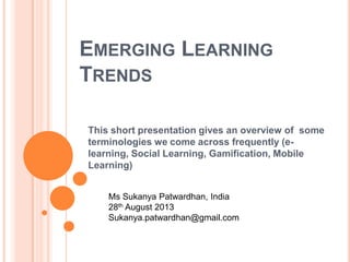 EMERGING LEARNING
TRENDS
This short presentation gives an overview of some
terminologies we come across frequently (e-
learning, Social Learning, Gamification, Mobile
Learning)
Ms Sukanya Patwardhan, India
28th August 2013
Sukanya.patwardhan@gmail.com
 