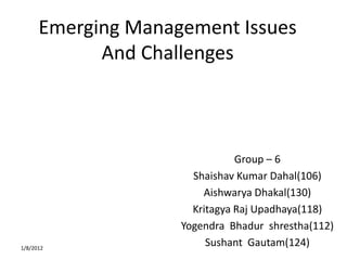 Emerging Management Issues
            And Challenges



                               Group – 6
                      Shaishav Kumar Dahal(106)
                        Aishwarya Dhakal(130)
                      Kritagya Raj Upadhaya(118)
                    Yogendra Bhadur shrestha(112)
1/8/2012
                         Sushant Gautam(124)
 