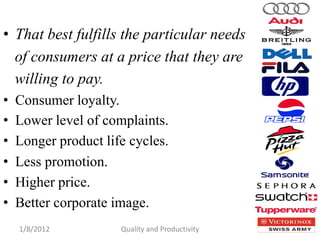 • That best fulfills the particular needs
  of consumers at a price that they are
  willing to pay.
•   Consumer loyalty.
•   Lower level of complaints.
•   Longer product life cycles.
•   Less promotion.
•   Higher price.
•   Better corporate image.
    1/8/2012          Quality and Productivity   10
 