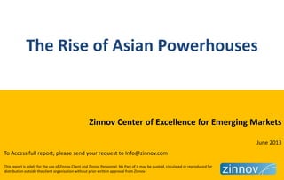 This report is solely for the use of Zinnov Client and Zinnov Personnel. No Part of it may be quoted, circulated or reproduced for
distribution outside the client organization without prior written approval from Zinnov
The Rise of Asian Powerhouses
Zinnov Center of Excellence for Emerging Markets
June 2013
To Access full report, please send your request to Info@zinnov.com
 