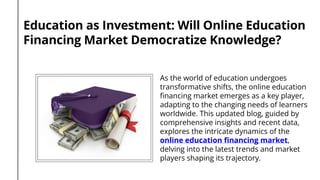 Education as Investment: Will Online Education
Financing Market Democratize Knowledge?
As the world of education undergoes
transformative shifts, the online education
financing market emerges as a key player,
adapting to the changing needs of learners
worldwide. This updated blog, guided by
comprehensive insights and recent data,
explores the intricate dynamics of the
online education financing market,
delving into the latest trends and market
players shaping its trajectory.
 