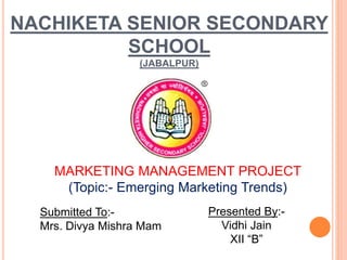 NACHIKETA SENIOR SECONDARY
SCHOOL
(JABALPUR)
MARKETING MANAGEMENT PROJECT
(Topic:- Emerging Marketing Trends)
Presented By:-
Vidhi Jain
XII “B”
Submitted To:-
Mrs. Divya Mishra Mam
 