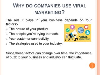 WHY DO COMPANIES USE VIRAL
MARKETING?
The role it plays in your business depends on four
factors:-
o The nature of your product.
o The people you’re trying to reach.
o Your customer connectivity.
o The strategies used in your industry.
Since these factors can change over time, the importance
of buzz to your business and industry can fluctuate.
 