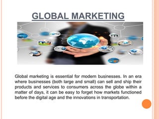 GLOBAL MARKETING
Global marketing is essential for modern businesses. In an era
where businesses (both large and small) can sell and ship their
products and services to consumers across the globe within a
matter of days, it can be easy to forget how markets functioned
before the digital age and the innovations in transportation.
 