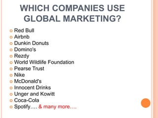 WHICH COMPANIES USE
GLOBAL MARKETING?
 Red Bull
 Airbnb
 Dunkin Donuts
 Domino's
 Rezdy
 World Wildlife Foundation
 Pearse Trust
 Nike
 McDonald's
 Innocent Drinks
 Unger and Kowitt
 Coca-Cola
 Spotify…. & many more….
 