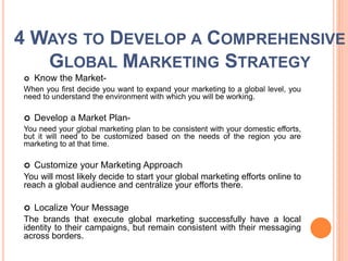 4 WAYS TO DEVELOP A COMPREHENSIVE
GLOBAL MARKETING STRATEGY
 Know the Market-
When you first decide you want to expand your marketing to a global level, you
need to understand the environment with which you will be working.
 Develop a Market Plan-
You need your global marketing plan to be consistent with your domestic efforts,
but it will need to be customized based on the needs of the region you are
marketing to at that time.
 Customize your Marketing Approach
You will most likely decide to start your global marketing efforts online to
reach a global audience and centralize your efforts there.
 Localize Your Message
The brands that execute global marketing successfully have a local
identity to their campaigns, but remain consistent with their messaging
across borders.
 