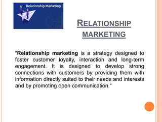 RELATIONSHIP
MARKETING
"Relationship marketing is a strategy designed to
foster customer loyalty, interaction and long-term
engagement. It is designed to develop strong
connections with customers by providing them with
information directly suited to their needs and interests
and by promoting open communication."
 