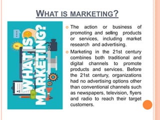 WHAT IS MARKETING?
 The action or business of
promoting and selling products
or services, including market
research and advertising.
 Marketing in the 21st century
combines both traditional and
digital channels to promote
products and services. Before
the 21st century, organizations
had no advertising options other
than conventional channels such
as newspapers, television, flyers
and radio to reach their target
customers.
 