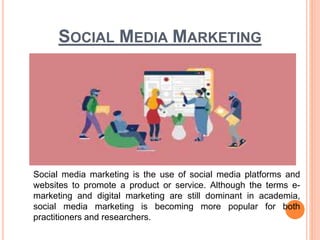 SOCIAL MEDIA MARKETING
Social media marketing is the use of social media platforms and
websites to promote a product or service. Although the terms e-
marketing and digital marketing are still dominant in academia,
social media marketing is becoming more popular for both
practitioners and researchers.
 