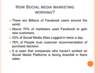 HOW SOCIAL MEDIA MARKETING
WORKING?
 There are Billions of Facebook users around the
world.
 Above 70% of marketers used Facebook to gain
new customers.
 23% of Social Media Sites Logged-in twice a day.
 76% of People trust customer recommendation of
purchase decision.
 It is seen that companies who haven’t worked on
Social Media Platforms is facing downfall in there
sales.
 