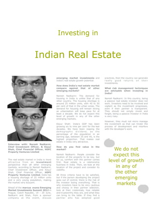 Investing in


                        Indian Real Estate

                                          emerging market investments and             practices, then the country can generate
                                          India’s real estate growth potential.       really good returns on their
                                                                                      investments.
                                          How does India’s real estate market
                                          compare against that of other               What risk management techniques
                                          emerging markets?                           are advisable when investing in
                                                                                      India?
                                          Naresh Nadkarni: The demand for
                                          housing in India is unlike that of any      Naresh Nadkarni: In this country, being
                                          other country. The housing shortage is      a passive real estate investor does not
                                          around 25 million units, with 40 to 50      work. Investors need to be involved and
                                          per cent of that in the urban areas. The    vigilant as the investment progresses,
                                          demand for housing will remain strong       even if their partner is transparent.
                                          as urbanisation will keep pace for at       They should not simply invest and
                                          least a decade. We do not expect this       forget; being a passive investor in India
                                          level of growth in any of the other         is very risky.
                                          emerging markets.
                                                                                      However, they must not micro manage
                                          Keyur Shah: India’s GDP has been            the investment as that can hinder the
                                          growing six to nine per cent for the last   process of development and interfere
                                          decades. We have been reaping the           with the developer’s work.
                                          demographic dividend, as the
                                          percentage of the population in an
                                          earning age, between 25 and 45, is the
                                          highest proportion. That makes real
                                          estate in India very attractive.
Interview with: Naresh Nadkarni,
Chief Investment Officer, & Keyur         How do      you   find   value   in   the
Shah, Chief Financial Officer, HDFC
Property Ventures Limited
                                          market?                                           We do not
                                          Naresh Nadkarni: People consider the
                                          location of the property to be key, but
                                                                                           expect this
The real estate market in India is more
attra ct ive f rom an in vestm ent
                                          for us, comfort with the partner comes
                                          first. Real estate is a relationship           level of growth
perspective than all other emerging
markets, according to Naresh Nadkarni,
                                          business in India. Then, we look at the
                                          location of the project and consider its          in any of
Chief Investment Officer, and Keyur       viability.
Shah, Chief Financial Officer, HDFC
Property Ventures Limited. India has      All three criteria have to be satisfied,
                                                                                            the other
a housing shortage of 25 million units
and a very young population, making
                                          but if the person developing the project
                                          goes out of control, there is the risk of
                                                                                            emerging
the market very buoyant.                  the investor losing everything. That is
                                          why investors have to be very cautious             markets
Ahead of the marcus evans Emerging        and choosy in their partner selection,
Market Investments Summit 2012 in         look at their credentials, how reliable
Prague, Czech Republic, 19 - 20 June,     and trustworthy they are, and what they
Nadkarni and Shah, from a sponsor         can bring to the table. If they find a
company at the event, discuss             partner who has adopted good
 