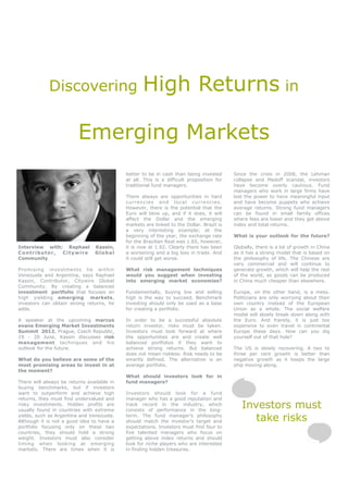 Discovering                           High Returns in

                         Emerging Markets
                                            better to be in cash than being invested      Since the crisis in 2008, the Lehman
                                            at all. This is a difficult proposition for   collapse and Madoff scandal, investors
                                            traditional fund managers.                    have become overly cautious. Fund
                                                                                          managers who work in large firms have
                                            There always are opportunities in hard        lost the power to have meaningful input
                                            currencies and local currencies.              and have become puppets who achieve
                                            However, there is the potential that the      average returns. Strong fund managers
                                            Euro will blow up, and if it does, it will    can be found in small family offices
                                            affect the Dollar and the emerging            where fees are lower and they get above
                                            markets are linked to the Dollar. Brazil is   index and total returns.
                                            a very interesting example; at the
                                            beginning of the year, the exchange rate      What is your outlook for the future?
                                            for the Brazilian Real was 1.65, however,
Interview with: Raphael         Kassin,     it is now at 1.92. Clearly there has been     Globally, there is a lot of growth in China
Contributor,   Citywire         Global      a worsening and a big loss in trade. And      as it has a strong model that is based on
Community                                   it could still get worse.                     the philosophy of life. The Chinese are
                                                                                          very commercial and will continue to
Promising investments lie within            What risk management techniques               generate growth, which will help the rest
Venezuela and Argentina, says Raphael       would you suggest when investing              of the world, as goods can be produced
Kassin, Contributor, Citywire Global        into emerging market economies?               in China much cheaper than elsewhere.
Community. By creating a balanced
investment portfolio that focuses on        Fundamentally, buying low and selling         Europe, on the other hand, is a mess.
high yielding emerging markets,             high is the way to succeed. Benchmark         Politicians are only worrying about their
investors can obtain strong returns, he     investing should only be used as a base       own country instead of the European
adds.                                       for creating a portfolio.                     Union as a whole. The social welfare
                                                                                          model will slowly break down along with
A speaker at the upcoming marcus            In order to be a successful absolute          the Euro. And frankly, it is just too
evans Emerging Market Investments           return investor, risks must be taken.         expensive to even travel in continental
Summit 2012, Prague, Czech Republic,        Investors must look forward at where          Europe these days. How can you dig
19 - 20 June, Kassin discusses risk         the opportunities are and create well         yourself out of that hole?
management techniques and his               balanced portfolios if they want to
outlook for the future.                     achieve strong returns. But balanced          The US is slowly recovering. A two to
                                            does not mean riskless. Risk needs to be      three per cent growth is better than
What do you believe are some of the         smartly defined. The alternative is an        negative growth as it keeps the large
most promising areas to invest in at        average portfolio.                            ship moving along.
the moment?
                                            What should investors look for in
There will always be returns available in   fund managers?
buying benchmarks, but if investors
want to outperform and achieve high         Investors should look for a fund
returns, they must find undervalued and     manager who has a good reputation and
risky investments. Hidden profits are
usually found in countries with extreme
                                            track record in the industry, which
                                            consists of performance in the long-
                                                                                             Investors must
yields, such as Argentina and Venezuela.
Although it is not a good idea to have a
                                            term. The fund manager’s philosophy
                                            should match the investor’s target and              take risks
portfolio focusing only on these two        expectations. Investors must find four to
countries, they should hold a strong        five talented managers who focus on
weight. Investors must also consider        getting above index returns and should
timing when looking at emerging             look for niche players who are interested
markets. There are times when it is         in finding hidden treasures.
 
