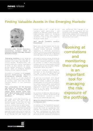 Finding Valuable Assets in the Emerging Markets
Interview with: Natalia Gurushina,
Immediate Former Head of
Emerging Markets Strategy, Roubini
Global Economics
“Emerging markets are no longer as
cheap as they were a few years ago, so
investors must really pay attention to
country-specific fundamentals, risk
exposure and also monitor correlations
in order to find pockets of value,”
advises Natalia Gurushina, Immediate
Former Head of Emerging Markets
Strategy, Roubini Global Economics.
Gurushina is a speaker at the marcus
e v a n s E m e r g i n g M a r k e t
Investments Summit 2013, in
Warsaw, Poland, 3 - 4 June. Ahead of
the Summit, she talks about the impact
of currency wars and how to find
valuable assets in the emerging
markets.
Your presentation at the Summit
will focus on currency wars and
their impact on emerging market
assets. What impact could they
have? What message would you like
to give to emerging market
investors?
The impact would differ depending on
the asset class. The idea I will be
pushing through is that there are more
central banks intervening in the
currency markets than investors think –
and not only in emerging markets. Many
central banks use currencies to address
inflation and growth issues. Only a few
countries actually allow the full extent of
the appreciation/depreciation pressures
to go through the spot market. Low
interest rates in G4 - a part of the
“currency wars” battle-plans - will
continue to stimulate capital flows into
higher-yielding assets in emerging
markets and given the current
valuations, I see a risk of a bubble in
emerging market debt.
How should investors position
themselves?
Right now it is still a good time to look
at idiosyncratic factors in emerging
markets. Despite generally stretched
valuations, a moderate growth/low
inflation environment creates pockets of
value along the yield curves in individual
countries, albeit not as many as before.
We need to continue paying attention to
the dynamics of debt in relation to GDP,
the fiscal accounts (which are a cause
for concern in quite a few emerging
markets) and the independence of local
central banks (as this can affect inflation
expectations down the road).
As regards emerging market foreign
exchange, a very important aspect is
the size of carry in relation to the
underlying macroeconomic imbalances.
To give you an example, even though
Turkish local rates may seem high in
absolute terms, investors are barely
compensated for such risks as inflation,
the current account deficit, local political
risks and foreign exchange mis-
alignment. I think that the Hungarian
forint is in the same “questionable”
higher-yielding FX group.
By contrast, investors in MXN still get a
115bps extra-“cushion” as the same set
of fundamentals warrants a lower
interest rate differential with USD.
What else should investors consider
to minimise risk?
In addition to the traditional approach
to diversification, I think that investors
should also look at correlations and
diversify their portfolio from that point
of view. Correlations are down right
now, but still elevated compared to the
pre-crisis period. Looking at correlations
and monitoring their changes is an
important tool for managing the risk
exposure of the portfolio. Diversification
simply along regional lines or even asset
class lines can often be misleading in
the current environment.
Looking at
correlations
and
monitoring
their changes
is an
important
tool for
managing
the risk
exposure of
the portfolio
 