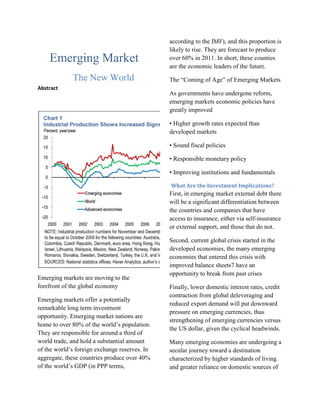 Emerging Market<br />The New World<br />Abstract<br />Emerging markets are moving to the forefront of the global economy <br />Emerging markets offer a potentially remarkable long term investment opportunity. Emerging market nations are home to over 80% of the world’s population. They are responsible for around a third of world trade, and hold a substantial amount of the world’s foreign exchange reserves. In aggregate, these countries produce over 40% of the world’s GDP (in PPP terms, according to the IMF), and this proportion is likely to rise. They are forecast to produce over 60% in 2011. In short, these counties are the economic leaders of the future.<br />The “Coming of Age” of Emerging Markets <br />As governments have undergone reform, emerging markets economic policies have greatly improved <br />• Higher growth rates expected than developed markets <br />• Sound fiscal policies <br />• Responsible monetary policy <br />• Improving institutions and fundamentals<br /> What Are the Investment Implications?<br />First, in emerging market external debt there will be a significant differentiation between the countries and companies that have access to insurance, either via self-insurance or external support, and those that do not. <br />Second, current global crisis started in the developed economies, the many emerging economies that entered this crisis with improved balance sheets7 have an opportunity to break from past crises <br />Finally, lower domestic interest rates, credit contraction from global deleveraging and reduced export demand will put downward pressure on emerging currencies, thus strengthening of emerging currencies versus the US dollar, given the cyclical headwinds.<br />Many emerging economies are undergoing a secular journey toward a destination characterized by higher standards of living and greater reliance on domestic sources of demand. We have seen a range of responses from the BRIC countries (Brazil, Russia, India and China). Notably, China announced a series of measures totaling some 4 trillion to increase liquidity.<br /> According to Morgan Stanley  there is a much more positive outlook for emerging markets, where they forecast output to grow by 6.5% in 2010 (China 10%, India 8%, Russia 5.3%, Brazil 4.8%), up from 1.6% this year.<br />Monetary policy is only expected to transition from super-expansionary to still-pretty-expansionary. This would leave what we have dubbed the ‘triple A' liquidity cycle (ample, abundant and augmenting), which has been identified as the main driver behind this year's asset price bonanza and economic recovery, fairly intact next year.<br />Diversification benefits<br />Emerging market assets’ returns come from a very diverse range of factors, and their drivers are very different to those of developed markets<br />The second area is within emerging market bonds, more specifically local currency debt.<br />Global offering<br />global emerging markets capability that in itself can leverage local knowledge. This has the advantage of offering more specialization than an international equity fund, but at the same time is a simpler and usually cheaper method than appointing separate regional managers.<br />To conclude<br />Over the longer term, we believe that emerging markets will become an integral part of the global economy. For institutional investors seeking new sources of return, they represent a very exciting opportunity. It is becoming increasingly easy to invest in these markets, as more specialist offerings become available that are tailored to institutional requirements<br />