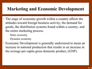9 - 4
Marketing and Economic Development
• The stage of economic growth within a country affects the
attitudes toward foreign business activity, the demand for
goods, the distribution systems found within a country, and
the entire marketing process.
- Static economy
- Dynamic economy
• Economic Development is generally understood to mean an
increase in national production that results in an increase in
the average per capita gross domestic product, (GNP).
 