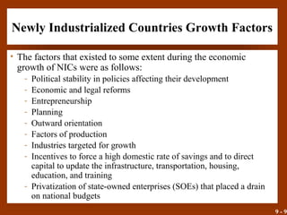 9 - 9
Newly Industrialized Countries Growth Factors
• The factors that existed to some extent during the economic
growth of NICs were as follows:
- Political stability in policies affecting their development
- Economic and legal reforms
- Entrepreneurship
- Planning
- Outward orientation
- Factors of production
- Industries targeted for growth
- Incentives to force a high domestic rate of savings and to direct
capital to update the infrastructure, transportation, housing,
education, and training
- Privatization of state-owned enterprises (SOEs) that placed a drain
on national budgets
 