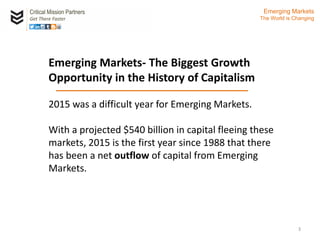 Emerging Markets- The Biggest Growth
Opportunity in the History of Capitalism
2015 was a difficult year for Emerging Markets.
With a projected $540 billion in capital fleeing these
markets, 2015 is the first year since 1988 that there
has been a net outflow of capital from Emerging
Markets. c
Critical Mission Partners
Get There Faster
3
Emerging Markets
The World is Changing
 