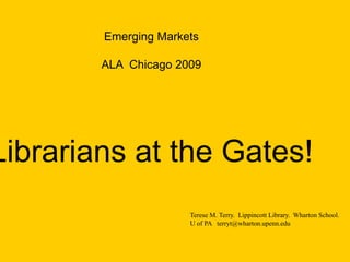 Emerging Markets
ALA Chicago 2009
Librarians at the Gates!
Terese M. Terry. Lippincott Library. Wharton School.
U of PA terryt@wharton.upenn.edu
 
