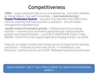 Competitiveness  1980s  – Japan overtook USA in car manufacturing – not with subsidies or cheap labour – but with innovation –  lean manufacturing ( Toyota Production System   - any part of production that didn’t have intrinsic value for the end customer is wasteful – lots of middle - management redundancies) worlds centre of economic gravity  – shifting towards emerging markets – societies and economies going through rapid economic growth and industrialisation – up to 40 in 2010 led by China / India.  ASEAN – China FTA is the largest regional emerging market. Jan 2010. They are no longer content with being source of cheap hands and low cost brains – innovate on their own terms – in healthcare, cars, telecoms.  Cutting costs by up to 90%. Redesigning business processes. READ ECONOMIST  APR 17 TH  2010  SPECIAL REPORT ON  INNOVATION IN EMERGING MARKETS 