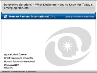 Innovative Solutions – What Designers Need to Know for Today’s
   Emerging Markets


            Human Factors International, Inc.                   User Experience for a Better World




   Apala Lahiri Chavan
   Chief Oracle and Innovator
   Human Factors International
   27th,August 2011
   Bengaluru
© 2010 Human Factors International, Inc. All rights reserved.
 