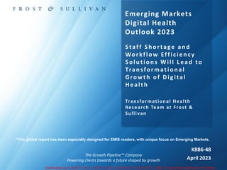 The Growth Pipeline™ Company
Powering clients towards a future shaped by growth
K8B6-48
April 2023
Emerging Markets
Digital Health
Outlook 2023
Staff Sh ortage an d
Workflow Efficiency
Solu tion s Will L ead to
Tran sformation al
Growth of Digital
Health
Transformational Health
Research Team at Frost &
Sullivan
*This global report has been especially designed for EMIS readers, with unique focus on Emerging Markets.
Downloaded by in-xlri2011 from 13.232.140.242 at 2023-09-24 18:55:32 UTC. EMIS. Unauthorized Distribution Prohibited.
Powered by TCPDF (www.tcpdf.org)
 