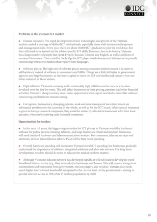 Problems in the Vietnam ICT market

▶▶ Human resources: The rapid development of new technologies and growth of the Vietnam
market created a shortage of skilled ICT professionals, especially those with international exposure
and management skills. Every year, there are about 20,000 ICT graduates to join the workforce, but
they still need to be trained on the job for specific ICT skills. However, due to its history, Vietnam
has a large number of people that speak French, Russian, Chinese and English, as well as millions of
overseas Vietnamese. They could be the bridge for ICT players to do business in Vietnam or to provide
outsourcing/services to markets that require these languages.

▶▶ Software piracy: The high rate of software piracy among consumer markets means it is easier to
sell hardware instead of software to consumers and SMBs. Things are a little bit better in government
agencies and large businesses, as they have capital to invest on ICT and intellectual property laws are
better enforced in these sectors.

▶▶ High inflation: Vietnam’s economy suffers noticeably high inflation and its currency has also
devalued over the last few years. This will affect businesses in their pricing, payment and other financial
activities. However, cheap currency also creates opportunities for export-oriented services like software
outsourcing and hardware manufacturing.

▶▶ Corruption, bureaucracy, changing policies, weak and non-transparent law enforcement are
substantial problems for the economy in the whole, as well as for the ICT sector. While special treatment
is given to foreign-invested companies, they could be indirectly affected in businesses with their local
partners, who aren’t receiving such favoured treatments.

Opportunities for vendors

▶▶ In the next 1-2 years, the biggest opportunities for ICT players in Vietnam would be hardware/
software for public sectors, banking, telecom, and large businesses. Small and medium businesses
will need standard hardware and telecommunication services. For consumers, telecom services and
electronic devices (smartphones, tablets, PCs) will be their main spending.

▶▶ Overall, hardware spending still dominates Vietnam’s total ICT spending, but businesses gradually
understand the importance of software, integrated solutions and after-sale services. For long-term
development, vendors should do more to educate the market on these matters.

▶▶ Although Vietnam’s telecom network has developed rapidly, it will still need to develop its wired
broadband infrastructure (e.g., fiber networks) to businesses and homes. This will require a long-term
commitment and investment from government, telecom players, and vendors. Vietnam also needs
much higher international bandwidth compared to the current level, as the government is aiming to
provide internet access to 70% of its 91 million population by 2020.




                                                                                                              10
 