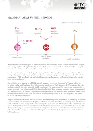 MYANMAR - ASIA’S UNPOLISHED GEM
                                                                                 [Source: We are Social 2012]


          1%                             0.8%                   80%
          Internet
          penetration
                                                of             of online                        4%
                                       population              population



                        500,000
                        users




                                                 Users on social
       Internet users
                                                   networks                             Mobile penetration


Despite Myanmar's checkered past, in the last 12 months the country has turned a corner. The release of the pro-
democracy party leader Aung San Suu Kyi after nearly 20 years of house arrest, free elections and the easing of
international sanctions on the country have seen the nation take a U-turn.

As well as greater freedom and the hope of improving the lives of the people, companies around the world are
seeing real potential for the country to become the next major emerging market. Companies such as Coca Cola
and ad agency WPP are already starting to build a presence, and executives are flying out on a regular basis to
scope out the landscape.

One of the big areas opening up is IT. IDC recently released a report into the country's IT sector, calling its
greenfield market an ‘Unpolished Gem’. "Myanmar is virtually one of the last untapped ICT markets in the Asia/
Pacific region with fast rising potential. For IT spend alone, IDC is expecting 15% year-on-year growth in 2012,
and the market is expected to reach US$268.45 million by 2016." That represents a massive annual growth rate of
14% over five years. IDC predicts Yangon and Mandalay will be the two leading IT hubs for foreign market-entry
and IT consumption, with telecoms, government, utility and energy, financial services, hospitality, and media
sectors all major areas for growth.

The government has taken steps towards the future, with both a long-term plan looking to 2030 set up in 2005 and
a more near-term one that addresses the plans for the next few years. These kind of goals help focus initiatives and
funds, and with so much change on the table coming all at once, focus will definitely be needed. The telecoms area
may be the first to take the leap, with Myanmar's Post & Telecommunications Department Director General, Khin
Maung Thet, saying a new communications law is being studied to create four new telecommunications licenses
in the country that are open to both local and foreign investors. Previously, foreign investors were barred from
holding a license.




                                                                                                                       11
 