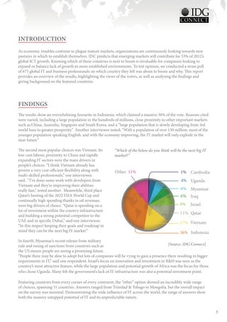 INTRODUCTION
As economic troubles continue to plague mature markets, organizations are continuously looking towards new
pastures in which to establish themselves. IDC predicts that emerging markets will contribute for 53% of 2012’s
global ICT growth. Knowing which of these countries is next to boom is invaluable for companies looking to
expand or balance lack of growth in more established environments. To test opinion, we conducted a straw poll
of 675 global IT and business professionals on which country they felt was about to boom and why. This report
provides an overview of the results, highlighting the views of the voters, as well as analysing the findings and
giving background on the featured countries.




FINDINGS
The results show an overwhelming favourite in Indonesia, which claimed a massive 36% of the vote. Reasons cited
were varied, including a large population in the hundreds of millions, close proximity to other important markets
such as China, Australia, Singapore and South Korea, and a “large population that is slowly developing from 3rd
world base to greater prosperity.” Another interviewee noted; “With a population of over 150 million, most of the
younger population speaking English, and with the economy improving, the IT market will only explode in the
near future.”

The second most popular choices was Vietnam. Its          “Which of the below do you think will be the next big IT
low-cost labour, proximity to China and rapidly           market?”
expanding IT sectors were the main drivers in
people’s choices. “I think Vietnam already has
proven a very cost-efficient flexibility along with       Other 11%                                1% Cambodia
multi-skilled professionals,” one interviewee
said. “I’ve done some work with developers from                                                    4% Uganda
Vietnam and they’re improving their abilities
really fast,” noted another. Meanwhile, third place                                                6% Myanmar
Qatar’s hosting of the 2022 FIFA World Cup and                                                     6% Iraq
continually high spending thanks to oil revenues
were big drivers of choice. “Qatar is spending on a                                               8%     Israel
lot of investment within the country infrastructure
and building a strong potential competitor to the
                                                                                                  11% Qatar
UAE and in specific Dubai,” said one interviewee.
                                                                                                  17% Vietnam
“In this respect keeping their goals and roadmap in
mind they can be the next big IT market.”                                                         36% Indonesia
In fourth, Myanmar’s recent release from military
rule and easing of sanctions from countries such as                                        [Source: IDG Connect]
the US means people are seeing a promising future.
“People there may be slow to adopt but lots of companies will be vying to gain a presence there resulting in bigger
requirements in IT,” said one respondent. Israel’s focus on innovation and investment in R&D was seen as the
country’s most attractive feature, while the large population and potential growth of Africa was the focus for those
who chose Uganda. Many felt the government’s lack of IT infrastructure was also a potential investment point.

Featuring countries from every corner of every continent, the “other” option showed an incredibly wide range
of choices, spanning 31 countries. Answers ranged from Trinidad & Tobago to Mongolia, but the overall impact
on the survey was minimal. Demonstrating the wide influence of IT across the world, the range of answers show
both the massive untapped potential of IT and its unpredictable nature.


                                                                                                                       3
 