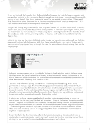 It’s not just Facebook that’s popular. Since the launch of a local language site, LinkedIn has grown quickly, with
over a million joining in its first two months. Twitter is also a favourite; in January Indonesia was fifth worldwide
in terms of users. Though these figures are from the start of the year, a quick view on A World Of Tweets will
show the country is among the most active on the micro blogging site. Online games are also popular; TMG’s
KotaGames saw 85% month-on-month growth earlier in the year.

Though a free country, the government does seem wary of the internet and has made several moves to censor it
over the years. The Guardian rates the country as having ‘selective’ or ‘substantial’ censoring for political, social,
and internet tools. The most recent case was the blocking of over a million porn sites ahead of Ramadan. While
this is no big loss for the internet, censoring one kind of site could easily lead to more, and be the start of a
slippery slope.

Indonesia has some real plus points. Mobility is on the increase and becoming more widespread, and the laying
of cables will no doubt help facilitate this. Aside from the occasional effort to censor parts of the internet, the
government is helping to push things in the right direction. But with millions still not benefiting, there is still a
long way to go.



                            Expert Opinion
                            Ali Abdali,
                            Strategic Advisor,
                            Indosat



  Indonesia provides products and services globally. Yet there is already a definite need for 24/7 operational
  IT infrastructure. The big necessities here are disaster recovery mechanism, a secure environment, an up-
  to-date data center, stable transmission and agile infrastructure to support business and services around the
  clock. I believe cloud computing is the answer to all this.

  The cloud offers embedded security, redundant data accessibility and online backup. It also allows
  governments to manage a large, dynamic and mobile population within many entry points (airports, sea
  ports and land borders) and a fast influx of tourists, business travellers and migrants. To be successful, the
  journey towards the cloud needs to be carefully planned, prepared and implemented. Firstly, there is the
  choice between private, public, hybrid and community clouds. This selection is crucial to the business, and
  its operation can have serious implications for the cost of the project.

  It is important to choose a service model and understand the business’ priority. On top of which, it is
  crucial to note that the adoption of the cloud will necessitate a change in the business’ management and IT
  mindset. Compared to traditional IT, the cloud forces a new way of thinking where the staff no longer have
  to ‘procure the required software and hardware’, but rather simply select the optimal program configuration.
  A shift in management is therefore required in order for IT to concentrate on service utilization instead
  of the usual asset ownership. This can be a long journey which makes it important for businesses to start
  migration as soon as possible.

  It is my firm belief that cloud computing is key to the future in Indonesia. As it continues to become a
  crucial Asian production center, the country desperately needs to start its cloud computing journey. This is
  the only true way to enable the country, and its businesses, to grow and perform.




                                                                                                                         6
 