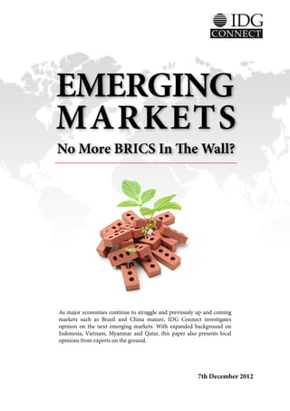 EMERGING
MARKETS
No More BRICS In The Wall?




As major economies continue to struggle and previously up and coming
markets such as Brazil and China mature, IDG Connect investigates
opinion on the next emerging markets. With expanded background on
Indonesia, Vietnam, Myanmar and Qatar, this paper also presents local
opinions from experts on the ground.




                                                       7th December 2012
 