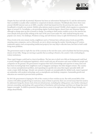 Despite the buzz and talk of potential, Myanmar has been an information blackspot for IT, and the information
that is available is usually either outdated or comprised of sketchy estimates. Worldbank data shows there were
around 100,000 internet users as of 2009, a number which had stayed level for the previous few years, while
broadband is virtually non-existent. Mobile subscriptions stand at around 550,000, which equates to a penetration
figure of around 1%. Socialbaker, a site providing regular Facebook figures, doesn't have any Myanmar figures,
although as things open up this is bound to change. According to StatCounter, mobile access to the internet has
risen sharply from practically nothing at the start of the year to just under 9%, with Android being the most
popular user choice. For desktops, Windows is king, and web browser choice is split 50/50 between IE and Firefox.

Piracy levels in the area remain murky, neighbours such as Vietnam have software piracy levels around 80%,
meaning some companies, such as Microsoft, are nervy about entering the market. Introducing an IP system,
trademark registry and corresponding intellectual property law may help to alleviate fears, but that in itself could
bring more problems.

The government wants to triple the size of the economy in the next five years, and to facilitate that has been passing
dozens of new bills. Things are moving so quickly that according to Reuters, the country ‘risks overloading its
rickety institutions.'

These rapid changes could lead to a host of problems. The fast rate at which new bills are being passed could lead
to poorly thought and inadequate legislation, which would only put off investors and cause trouble for people and
companies on the ground. The government recognizes their lack of knowledge and expertise in many areas and
have been recruiting help from neighbours such as Singapore and Japan, but other dangers remain. The country
has a serious unemployment problem, and expanding too quickly into areas that require specialist skills will
create a major skills shortage. Already vast amounts of people are unemployable for skilled work, many in general
are unfamiliar with modern technology such as smartphones and desktop computers. Sustainable growth and
education are essential to prevent future problems.

By 2015 the government is hoping for 50% of the country to have wireless access. But with around 80% of the
country's 60 million people living in rural areas, many of them in poverty, there are several issues that first need to
be addressed; fixing the chronic lack of decent infrastructure, including the rolling power cuts; further relaxing of
internet censorship; and dealing with a general lack of familiarity with technology; and these are things that won't
happen overnight. To fulfill its potential, Myanmar has to move at the right pace and think things through, not
charge ahead blindly.




                                                                                                                          12
 