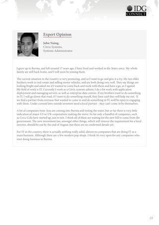 Expert Opinion
                       John Naing,
                       Citrix Systems,
                       Systems Administrator




I grew up in Burma, and left around 17 years ago. I have lived and worked in the States since. My whole
family are still back home, and I will soon be joining them.

The current situation in the country is very promising, and so I want to go and give it a try. My two elder
brothers work in real-estate and selling motor vehicles, and are both doing very well. They say things are
looking bright and asked me if I wanted to come back and work with them and have a go, so I agreed.
My field of work is IT. Currently I work as a Citrix systems admin; I do a lot work with application
deployment and managing servers, as well as enterprise data centres. If my brothers want to do something
in IT, I will go down that road, if I want to do something myself, they have said they will help me out. If
we find a partner from overseas that wanted to come in and do something in IT, we’d be open to engaging
with them. Under current laws outside investors need a local partner - they can’t come in by themselves.

A lot of companies from Asia are coming into Burma and testing the water, but so far there is very little
indication of major US or UK corporations making the move. So far only a handful of companies, such
as Coca-Cola have started up, just to test. I think all of them are waiting for the new bill to come from the
government. The new investment law, amongst other things, which will remove the requirement for a local
investor, should be out by the end of August, but there are no confirmed details yet.

For IT in the country, there is actually nothing really solid, almost no companies that are doing IT as a
main business. Although there are a few modern pop shops. I think it’s very open for any companies who
start doing business in Burma.




                                                                                                                13
 