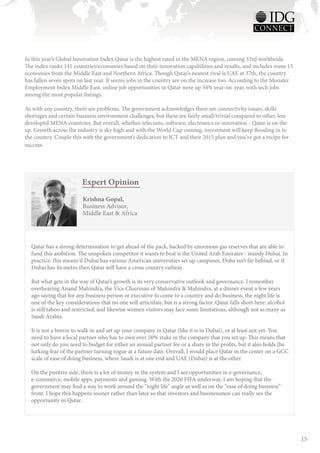In this year’s Global Innovation Index Qatar is the highest rated in the MENA region, coming 33rd worldwide.
The index ranks 141 countries/economies based on their innovation capabilities and results, and includes some 15
economies from the Middle East and Northern Africa. Though Qatar’s nearest rival is UAE at 37th, the country
has fallen seven spots on last year. It seems jobs in the country are on the increase too. According to the Monster
Employment Index Middle East, online job opportunities in Qatar were up 34% year-on-year, with tech jobs
among the most popular listings.

As with any country, there are problems. The government acknowledges there are connectivity issues, skills
shortages and certain business environment challenges, but these are fairly small/trivial compared to other, less
developed MENA countries. But overall, whether telecoms, software, electronics or innovation - Qatar is on the
up. Growth across the industry is sky high and with the World Cup coming, investment will keep flooding in to
the country. Couple this with the government’s dedication to ICT and their 2015 plan and you’ve got a recipe for
success.




                        Expert Opinion
                         Krishna Gopal,
                         Business Advisor,
                         Middle East & Africa




  Qatar has a strong determination to get ahead of the pack, backed by enormous gas reserves that are able to
  fund this ambition. The unspoken competitor it wants to beat is the United Arab Emirates - mainly Dubai. In
  practice, this means if Dubai has various American universities set up campuses, Doha isn’t far behind, or if
  Dubai has its metro then Qatar will have a cross country railway. 

  But what gets in the way of Qatar’s growth is its very conservative outlook and governance. I remember
  overhearing Anand Mahindra, the Vice Chairman of Mahindra & Mahindra, at a dinner event a few years
  ago saying that for any business person or executive to come to a country and do business, the night life is
  one of the key considerations that no one will articulate, but is a strong factor. Qatar falls short here: alcohol
  is still taboo and restricted, and likewise women visitors may face some limitations, although not as many as
  Saudi Arabia. 

  It is not a breeze to walk in and set up your company in Qatar (like it is in Dubai), or at least not yet. You
  need to have a local partner who has to own over 50% stake in the company that you set up. This means that
  not only do you need to budget for either an annual partner fee or a share in the profits, but it also holds the
  lurking fear of the partner turning rogue at a future date. Overall, I would place Qatar in the center on a GCC
  scale of ease of doing business, where Saudi is at one end and UAE (Dubai) is at the other. 

  On the positive side, there is a lot of money in the system and I see opportunities in e-governance,
  e-commerce, mobile apps, payments and gaming. With the 2020 FIFA underway, I am hoping that the
  government may find a way to work around the “night life” angle as well as on the “ease of doing business”
  front. I hope this happens sooner rather than later so that investors and businessmen can really see the
  opportunity in Qatar.




                                                                                                                       15
 