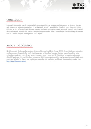 CONCLUSION

It is nearly impossible to truly predict which countries will be the most successful this year, or the next. But our
poll aims to give an indicator of where IT professionals feel they would hedge their bets, given the choice. Many
different factors influenced their decision; political landscape, population boom, economic strength, but there did
seem to be a clear message: our research seems to suggest that the BRICS are no longer the countries professionals
turn to - instead they are heading to the APAC region.




ABOUT IDG CONNECT

IDG Connect is the demand generation division of International Data Group (IDG), the world’s largest technology
media company. Established in 2005, it utilises access to 38 million business decision makers’ details to unite
technology marketers with relevant targets from any country in the world. Committed to engaging a disparate
global IT audience with truly localised messaging, IDG Connect also publishes market specific thought leadership
papers on behalf of its clients, and produces research for B2B marketers worldwide. For more information visit:
http://www.idgconnect.com/




                                                                                                                       16
 