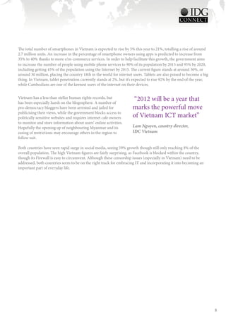 The total number of smartphones in Vietnam is expected to rise by 5% this year to 21%, totalling a rise of around
2.7 million units. An increase in the percentage of smartphone owners using apps is predicted to increase from
35% to 40% thanks to more e/m-commerce services. In order to help facilitate this growth, the government aims
to increase the number of people using mobile phone services to 90% of its population by 2015 and 95% by 2020,
including getting 45% of the population using the Internet by 2015. The current figure stands at around 30%, or
around 30 million, placing the country 18th in the world for internet users. Tablets are also poised to become a big
thing. In Vietnam, tablet penetration currently stands at 2%, but it’s expected to rise 92% by the end of the year,
while Cambodians are one of the keenest users of the internet on their devices.


Vietnam has a less than stellar human rights records, but
has been especially harsh on the blogosphere. A number of
                                                                     “2012 will be a year that
pro-democracy bloggers have been arrested and jailed for             marks the powerful move
publicising their views, while the government blocks access to
politically sensitive websites and requires internet cafe owners     of Vietnam ICT market”
to monitor and store information about users’ online activities.
Hopefully the opening up of neighbouring Myanmar and its             Lam Nguyen, country director,
easing of restrictions may encourage others in the region to         IDC Vietnam
follow suit.

Both countries have seen rapid surge in social media, seeing 59% growth though still only reaching 8% of the
overall population. The high Vietnam figures are fairly surprising, as Facebook is blocked within the country,
though its Firewall is easy to circumvent. Although these censorship issues (especially in Vietnam) need to be
addressed, both countries seem to be on the right track for embracing IT and incorporating it into becoming an
important part of everyday life.




                                                                                                                       8
 