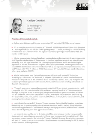 Analyst Opinion
                      Vu-Thanh Nguyen,
                      Industry Analyst,
                      Founder Joyful.LY



Potentials of Vietnam ICT market:

In the long term, Vietnam could become an important ICT market in ASEAN for several reasons.

▶▶ It’s an emerging market with expanding ICT demand. Within 10 years from 2000 to 2010, Vietnam’s
ICT market grew 19-fold and reached a total spending of $US 17 billion, according to Vietnam Ministry
of Information and Communications. It is expected to continue growing at an annual rate of 15-20%
over the next few years.

▶▶ On the consumer side, Vietnam has a large, young and educated population with a growing appetite
for ICT products and services. Of the estimated 91.5 million population, a quarter are under 15 years
old and by 2050, it is expected to have the 15th largest population in the world - the second largest
population in ASEAN after Indonesia. Together with a literacy rate of 94%, a mobile penetration rate
around 130% (118.5 million subscribers in February 2012), and a private consumption rate around 65%
total Vietnam GDP (US$ 71 billion in 2010), the consumer ICT market in Vietnam is and will continue
to be a large market in ASEAN.

▶▶ On the business side, most Vietnam businesses are still in the early phase of ICT adoption.
According to AMI-Partners, the Business ICT Adoption (BIA) index of Vietnam small and medium
businesses is 10 points out of 100; lower than that of Indonesia (12 points), India (18), Phillipines (19).
Therefore government agencies, banks, telecom players, and businesses are investing substantially on
their ICT infrastructure.

▶▶ Vietnam’s government is especially committed to develop ICT as a strategic economic sector - with
a targeted 8-10% GDP contribution by 2020 - and so are investing heavily in ICT infrastructure and
driving ICT adoption, as well as encouraging foreign investments in IT parks with various incentives
like free land rental, low income tax (10% for 15 years), and import - tax exemptions. That’s why big
ICT players like Alcatel, Intel, Canon, Microsoft, IBM, Oracle, Motorola, NEC, Ericsson, Siemens, and
Samsung keep investing in Vietnam.

▶▶ According to Gartner and AT Kearney, Vietnam is among the top 10 global locations for software
outsourcing and it’s growing rapidly to serve Japanese, European, and US markets. Many companies
are outsourcing part of their IT development/testing or setting up IT teams in Vietnam to cut cost and
reduce the risk of putting all of their eggs in India or China.

▶▶ As corporate taxes and the cost to do business in China have increased over the years, especially
after recent riots against Japanese companies in China, many companies are looking to diversify their
investments to other countries like Indonesia, Vietnam, Thailand, Myanmar. These foreign companies
will need ICT products and services to conduct their businesses, which will drive up local ICT markets
in these countries, including Vietnam.




                                                                                                              9
 
