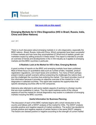 Get more info on this report!


Emerging Markets for In Vitro Diagnostics (IVD in Brazil, Russia, India,
China and Other Nations)

June 1, 2011




There is much discussion about emerging markets in in vitro diagnostics, especially the
BRIC nations - Brazil, Russia, India and China. Which companies have been successful
in these markets and how have they accomplished it? What kind of realistic growth can
marketers expect by selling products in these areas? This report is intended to provide
an overview of trends and developments in the in IVD industry as it applies to emerging
markets and the BRIC countries in particular.
               A Realistic Look at the Market for IVD in New, Emerging Markets
A good number of reports on the BRIC and emerging markets have been published.
Most of these focus on quantitative data such as number of labs, hospitals, product
registration regulations, and import taxes and conditions. Too many of them perhaps
present merely a growth scenario without presenting the challenges the nations face
and the challenges the countries face entering the market. This report provides much of
this information because it provides an objective overview of the market for in vitro
diagnostics in selected countries. This report also explores the opportunities that
specific developing countries offer to IVD companies.

Kalorama also attempts to add some realistic aspects of working in a foreign country
that are more qualitative in nature. Thus the report explores some of the cultural
aspects of how the market for clinical diagnostics may evolve in a selection of emerging
markets including the BRIC countries.

                          Useful Information for Business Planning
The discussion of each of the BRIC markets begins with a short introduction to the
country and follows with a SWOT analysis of the market for IVDs. The SWOT analysis
provides positive and negative aspects of market conditions. The author has decided to
include positive and negative aspects of certain factors in the same SWOT category.
The factors are classed positive or negative according to the strength of current market
 