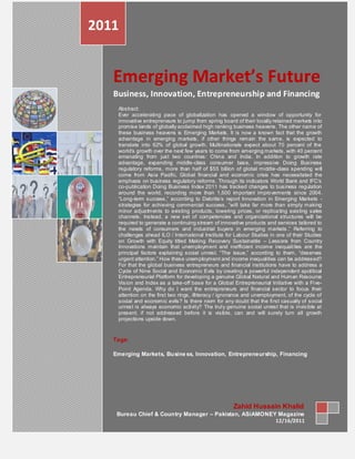 2011


   Emerging Market’s Future
   Business, Innovation, Entrepreneurship and Financing
    Abstract:
    Ever accelerating pace of globalization has opened a window of opportunity for
    innovative entrepreneurs to jump from spring board of their locally retained markets into
    promise lands of globally acclaimed high ranking business heavens. The other name of
    these business heavens is Emerging Markets. It is now a known fact that the growth
    advantage in emerging markets, if other things remain the same, is expected to
    translate into 62% of global growth. Multinationals expect about 70 percent of the
    world‘s growth over the next few years to come from emerging markets, with 40 percent
    emanating from just two countries: China and India. In addition to growth rate
    advantage, expanding middle-class consumer base, impressive Doing Business
    regulatory reforms, more than half of $55 billion of global middle -class spending will
    come from Asia Pacific. Global financial and economic crisis has necessitated the
    emphasis on business regulatory reforms. Through its indicators World Bank and IFC‘s
    co-publication Doing Business Index 2011 has tracked changes to business regulation
    around the world, recording more than 1,500 important impro vements since 2004.
    ―Long-term success,‖ according to Deloitte‘s report Innovation in Emerging Markets -
    strategies for achieving commercial success, ―will take far more than simply making
    minor adjustments to existing products, lowering prices, or replica ting existing sales
    channels. Instead, a new set of competencies and organizational structures will be
    required to generate a continuing stream of innovative products and services tailored to
    the needs of consumers and industrial buyers in emerging markets .‖ Referring to
    challenges ahead ILO / International Institute for Labour Studies in one of their Studies
    on Growth with Equity titled Making Recovery Sustainable – Lessons from Country
    Innovations maintain that unemployment and inefficient income inequali ties are the
    principal factors explaining social unrest. ―The issue,‖ according to them, ―deserves
    urgent attention.‖ How these unemployment and income inequalities can be addressed?
    For that the global business entrepreneurs and financial institutions have to address a
    Cycle of Nine Social and Economic Evils by creating a powerful independent apolitical
    Entrepreneurial Platform for developing a genuine Global Natural and Human Resource
    Vision and Index as a take-off base for a Global Entrepreneurial Initiative with a Fi ve-
    Point Agenda. Why do I want the entrepreneurs and financial sector to focus their
    attention on the first two rings, illiteracy / ignorance and unemployment, of the cycle of
    social and economic evils? Is there room for any doubt that the fi rst casualty of social
    unrest is always economic activity? The trul y genuine social unrest that is invisible at
    present, if not addressed before it is visible, can and will surely turn all growth
    projections upside down.



   Tags:

   Emerging Markets, Busine ss, Innovation, Entrepreneurship, Financing




                                                      Zahid Hussain Khalid
    Bureau Chief & Country Manager – Pakistan, ASiAMONEY Magazine
                                                        12/16/2011
 