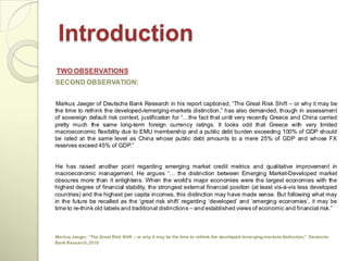 Introduction
TWO OBSERVATIONS
SECOND OBSERVATION:


 Markus Jaeger of Deutsche Bank Research in his report captioned, ―The Great Risk Shift – or why it may be
the time to rethink the developed-/emerging-markets distinction,‖ has also demanded, though in assessment
of sovereign default risk context, justification for ―…the fact that until very recently Greece and China carried
pretty much the same long-term foreign currency ratings. It looks odd that Greece with very limited
macroeconomic flexibility due to EMU membership and a public debt burden exceeding 100% of GDP should
be rated at the same level as China whose public debt amounts to a mere 25% of GDP and whose FX
reserves exceed 45% of GDP.‖


He has raised another point regarding emerging market credit metrics and qualitative improvement in
macroeconomic management. He argues ―… the distinction between Emerging Market-Developed market
obscures more than it enlightens. When the world‘s major economies were the largest economies with the
highest degree of financial stability, the strongest external financial position (at least vis-à-vis less developed
countries) and the highest per capita incomes, this distinction may have made sense. But following what may
in the future be recalled as the ‗great risk shift‘ regarding ‗developed‘ and ‗emerging economies‘, it may be
time to re-think old labels and traditional distinctions – and established views of economic and financial risk.‖



Markus Jaeger, “The Great Risk Shift – or why it may be the time to rethink the developed-/emerging-markets distinction,” Deutsche
Bank Research, 2010
 
