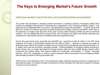 The Keys to Emerging Market’s Future Growth

EMERGING-MARKET CREDIT METRICS AND MACROECONOMIC MANAGEMENT:


 The growth rate advantage in emerging market economies is a planned outcome of emerging market credit
metrics and qualitative improvement in macroeconomic management, ―that,‖ according to Markus Jaeger ―…the
agencies have insufficiently taken into account.‖ Substantiating his argument he explains ―…a typical, top-tier EM
today has ‗excess‘ FX reserves and does not suffer anymore from ‗foreign currency mismatches‘, which were at
the epicenter of virtually every EM crisis of the past 15 years. Most emerging markets are also net external
creditors. This has allowed the EM to overcome the ‗fear of floating‘ and adopt more flexible exchange rate
arrangements, making them far less vulnerable to balance-of-payments shocks.


During ―the past twenty years, especially the post-2000 era,‖ according to Alan M. Taylor in his CFR report
captioned The Future of International Liquidity and the Role of China, ―…demand for reserves has seen an
explosive growth. Most of this growth has taken the form of demand for international reserves denominated in U.
S. dollars, and most has occurred in emerging markets.‖ ―External liabilities‖ of emerging markets according to
Eswar Prasad ―are no longer dominated by foreign-currency debt and have shifted sharply towards direct
investment and portfolio equity. Their external assets are increasingly concentrated in foreign exchange
reserves. Given the trajectories of reserve currency economic areas, the long-term risk on emerging markets‘
external balance sheets is shifting to the asset side.‖


 What is even more interesting is that, on the asset side, foreign exchange reserves account for a large share of
total external assets—47 percent for Brazil, 69 percent for China, 68 percent for India and 37 percent for Russia
(17 percent for South Africa).‖
 