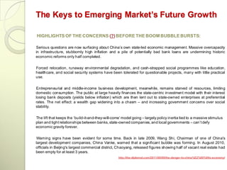 The Keys to Emerging Market’s Future Growth

HIGHLIGHTS OF THE CONCERNS (?) BEFORE THE BOOM BUBBLE BURSTS:

Serious questions are now surfacing about China‘s own state-led economic management. Massive overcapacity
in infrastructure, stubbornly high inflation and a pile of potentially bad bank loans are undermining historic
economic reforms only half completed.


Forced relocation, runaway environmental degradation, and cash-strapped social programmes like education,
healthcare, and social security systems have been tolerated for questionable projects, many with little practical
use.

Entrepreneurial and middle-income business development, meanwhile, remains starved of resources, limiting
domestic consumption. The public at large heavily finances the state-centric investment model with their interest
losing bank deposits (yields below inflation) which are then lent out to state-owned enterprises at preferential
rates. The net effect: a wealth gap widening into a chasm – and increasing government concerns over social
stability.

The lift that keeps the ‗build-it-and-they-will-come‘ model going – largely policy inertia tied to a massive stimulus
plan and tight relationships between banks, state-owned companies, and local governments – can‘t defy
economic gravity forever.

 Warning signs have been evident for some time. Back in late 2009, Wang Shi, Chairman of one of China's
largest development companies, China Vanke, warned that a significant bubble was forming. In August 2010,
officials in Beijing's largest commercial district, Chaoyang, released figures showing half of vacant real estate had
been empty for at least 3 years.
                                                   http://the-diplomat.com/2011/08/09/the-danger-to-china%E2%80%99s-economy/
 
