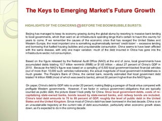 The Keys to Emerging Market’s Future Growth

HIGHLIGHTS OF THE CONCERNS (?) BEFORE THE BOOM BUBBLE BURSTS:

Beijing has managed to keep its economy growing during the global slump by resorting to massive bank lending
to local governments, which then went on an infrastructure spending binge that‘s certain to haunt the country for
years to come. If we remember the causes of the economic crisis that has ravaged the United States and
Western Europe, the most important one is something euphemistically termed ‗credit boom‘ – excessive lending
and borrowing that fuelled housing bubbles and unsustainable consumption. China seems to have been afflicted
with the same disease, with only one major variation: much of the debt incurred in China has gone into the
infrastructure sector, not consumption.


Based on the figure released by the National Audit Office (NAO) at the end of June, local governments have
accumulated debts totaling 10.7 trillion renminbi (RMB) or $1.65 trillion – about 27 percent of China‘s GDP in
2010. Because the NAO‘s figure was based on a sampling of 6,500 local government-backed financial vehicles
(out of more than 10,000 such vehicles nationwide), the actual magnitude of local government indebtedness is
much greater. The People‘s Bank of China, the central bank, recently estimated that local government debt
totaled 14 trillion RMB (most of which was owed to banks), almost 30 percent higher than the NAO figure.


On paper, China‘s debt to GDP ratio is under 20 percent, making Beijing a paragon of fiscal virtue compared with
profligate Western governments. However, if we factor in various government obligations that are typically
counted as public debt, the picture doesn‘t look pretty for China. Once local government debts, costs of re-
capitalizing state-owned banks, bonds issued by state-owned banks, and railway bonds are included,
China’s total debt amounts to 70 to 80 percent of GDP, roughly the level of public debt in the United
States and the United Kingdom. Since most of China‘s debt has been borrowed in the last decade, China is on
an unsustainable trajectory at the current rate of debt accumulation, particularly when economic growth slows
down, as it‘s expected to do in the coming decade.
 