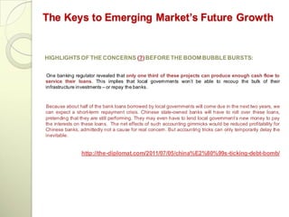 The Keys to Emerging Market’s Future Growth


HIGHLIGHTS OF THE CONCERNS (?) BEFORE THE BOOM BUBBLE BURSTS:


 One banking regulator revealed that only one third of these projects can produce enough cash flow to
service their loans. This implies that local governments won‘t be able to recoup the bulk of their
infrastructure investments – or repay the banks.



Because about half of the bank loans borrowed by local governments will come due in the next two years, we
can expect a short-term repayment crisis. Chinese state-owned banks will have to roll over these loans,
pretending that they are still performing. They may even have to lend local government‘s new money to pay
the interests on these loans. The net effects of such accounting gimmicks would be reduced profitability for
Chinese banks, admittedly not a cause for real concern. But accounting tricks can only temporarily delay the
inevitable.


                http://the-diplomat.com/2011/07/05/china%E2%80%99s-ticking-debt-bomb/
 
